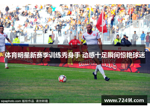 体育明星新赛季训练秀身手 动感十足瞬间惊艳球迷